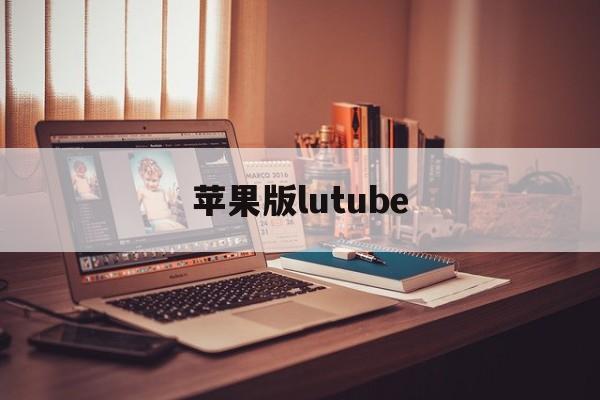 苹果版lutube(苹果版本过低怎么升级)